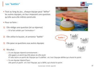 27
• Tout au long du jeu , chaque équipe peut "défier"
les autres équipes, en leur imposant une question
qu'elle aura elle-même construite
• Pour ce faire :
1) Elle rédige une question (et sa réponse)
– Et la fait valider par l'animateur !
2) Elle utilise le buzzer, et annonce "battle"
3) Elle pose sa questions aux autres équipes
4) Résultat :
– Si une équipe répond correctement :
elle gagne un point (qu'elle place où elle veut)
ET elle retire un point de l'équipe qui l'a défiée : et c'est l'équipe défiée qui choisit le point
– Si une équipe répond faux :
elle perd un point : et c'est l'équipe, qui a défié, qui choisit le point
Les "battles"
Tout droit réservé - CIPE 2019 - www.CIPE.fr
Battle !
 
