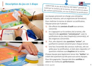 3
Description du jeu en 1 diapo
Les équipes prennent en charge une entreprise
(soit une industrie, soit un organisme de formation).
Pour maîtriser la norme et obtenir sa certification,
l'équipe passe par 4 phases :
1) Elle affecte les constats d'audit aux services
concernés
2) En s'appuyant sur le contenu de la norme, elle
répond à des questions "connaissance", avec la
justification du (ou des) chapitre(s) concerné(s), et
des exigences concernées
3) Puis, elle répond à des questions "action", en
justifiant le constat concerné pour chaque service
4) Une fois l'ensemble des services maîtrisés, elle est
prête pour la certification, et doit alors répondre à 7
questions relatives aux chapitres de la norme
Chaque équipe peut également lancer des "battles" en
créant des questions qu'elle pose aux autres équipes.
Pour être gagnante, l'équipe doit être certifiée et
obtenir les meilleures performances.
Tout droit réservé - CIPE 2019 - www.CIPE.fr
 