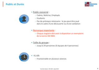 4
• Public concerné :
– Cadres, Maîtrise, Employés
– Etudiants
– Pas de prérequis nécessaire : le jeu peut être joué
dans le cadre d'une découverte ou d'une validation
• Remarque importante :
– Chaque stagiaire doit avoir à disposition un exemplaire
de la norme ISO 9001
• Taille du groupe :
– Jusqu'à 24 personnes (6 équipes de 4 personnes)
• 4 à 6h
– Fractionnable en plusieurs séances
Public et Durée
Tout droit réservé - CIPE 2019 - www.CIPE.fr
 