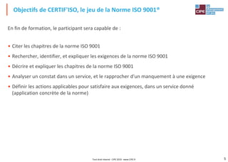 5
En fin de formation, le participant sera capable de :
• Citer les chapitres de la norme ISO 9001
• Rechercher, identifier, et expliquer les exigences de la norme ISO 9001
• Décrire et expliquer les chapitres de la norme ISO 9001
• Analyser un constat dans un service, et le rapprocher d'un manquement à une exigence
• Définir les actions applicables pour satisfaire aux exigences, dans un service donné
(application concrète de la norme)
Objectifs de CERTIF'ISO, le jeu de la Norme ISO 9001®
Tout droit réservé - CIPE 2019 - www.CIPE.fr
 
