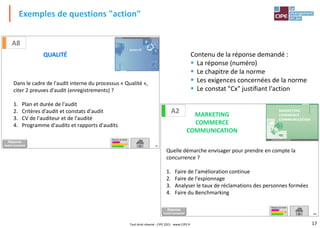 17
Exemples de questions "action"
Dans le cadre de l'audit interne du processus « Qualité »,
citer 2 preuves d'audit (enregistrements) ?
1. Plan et durée de l'audit
2. Critères d'audit et constats d'audit
3. CV de l'auditeur et de l'audité
4. Programme d'audits et rapports d'audits
75
A8
QUALITÉ
Réponse
DIAPO SUIVANTE
TABLEAU DE BORD
Quelle démarche envisager pour prendre en compte la
concurrence ?
1. Faire de l'amélioration continue
2. Faire de l'espionnage
3. Analyser le taux de réclamations des personnes formées
4. Faire du Benchmarking
161
A2 MARKETING
COMMERCE
COMMUNICATION
Réponse
DIAPO SUIVANTE
TABLEAU DE BORD
Contenu de la réponse demandé :
▪ La réponse (numéro)
▪ Le chapitre de la norme
▪ Les exigences concernées de la norme
▪ Le constat "Cx" justifiant l'action
Tout droit réservé - CIPE 2021 - www.CIPE.fr
 