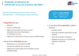 22
Diverses formules de mise en œuvre du jeu
sont possibles : n'hésitez pas à nous contacter
• Acquisition du jeu :
– Matériel
– Licence d'utilisation
– Option de formation de mise en main
(formation des futurs formateurs
à l'utilisation du jeu)
– Option de customisation du jeu à votre problématique
• Achat d'une animation du jeu :
– Réalisée par un animateur du CIPE
– Incluant le matériel mis en œuvre
– Option de customisation de l'animation à votre
problématique
Modalités d'utilisation de
CERTIF'ISO, le jeu de la Norme ISO 9001®
Contact : Nadia GHARBI
Tél. : 01 40 64 59 18
Mail : info@cipe.fr
• Le jeu peut être customisé, à divers
niveaux :
– Vocable utilisé
– Choix de chapitres spécifiques du jeu
existant
– Ajout de concepts / chapitres
– Adaptation du jeu à un nombre de
stagiaires important
– Etc.
Tout droit réservé - CIPE 2021 - www.CIPE.fr
 