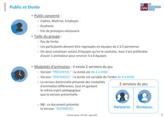 3
Public et Durée
• Public concerné :
– Cadres, Maîtrise, Employés
– Etudiants
– Pas de prérequis nécessaire
• Taille du groupe :
– Pas de limite
– Les participants doivent être regroupés en équipes de 2 à 5 personnes
– On peut constituer autant d'équipes qu'on le souhaite, mais il est préférable
d'avoir 1 animateur pour environ 3 à 4 équipes
• Modalités d'animation : il existe 2 versions du jeu
– Version "PRÉSENTIEL" : la durée est de 4 à 6h00
– Version "DISTANCIEL" : la durée est variable de l'ordre de 4 à 6h00
– La version distancielle présente des modalités
d'animation différentes, tout en gardant
le même esprit pédagogique
que la version présentielle
– NB : ce document présente
la Version "DISTANCIEL"
2 versions du jeu
PRÉSENTIEL DISTANCIEL
Tout droit réservé - CIPE 2021 - www.CIPE.fr
 
