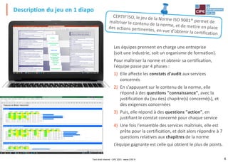 4
Description du jeu en 1 diapo
Tout droit réservé - CIPE 2021 - www.CIPE.fr
Les équipes prennent en charge une entreprise
(soit une industrie, soit un organisme de formation).
Pour maîtriser la norme et obtenir sa certification,
l'équipe passe par 4 phases :
1) Elle affecte les constats d'audit aux services
concernés
2) En s'appuyant sur le contenu de la norme, elle
répond à des questions "connaissance", avec la
justification du (ou des) chapitre(s) concerné(s), et
des exigences concernées
3) Puis, elle répond à des questions "action", en
justifiant le constat concerné pour chaque service
4) Une fois l'ensemble des services maîtrisés, elle est
prête pour la certification, et doit alors répondre à 7
questions relatives aux chapitres de la norme
L’équipe gagnante est celle qui obtient le plus de points.
 
