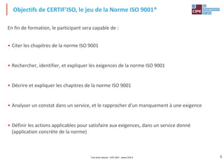 5
En fin de formation, le participant sera capable de :
• Citer les chapitres de la norme ISO 9001
• Rechercher, identifier, et expliquer les exigences de la norme ISO 9001
• Décrire et expliquer les chapitres de la norme ISO 9001
• Analyser un constat dans un service, et le rapprocher d'un manquement à une exigence
• Définir les actions applicables pour satisfaire aux exigences, dans un service donné
(application concrète de la norme)
Objectifs de CERTIF'ISO, le jeu de la Norme ISO 9001®
Tout droit réservé - CIPE 2021 - www.CIPE.fr
 