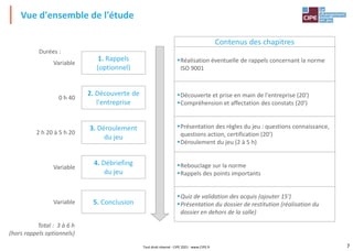 7
Vue d'ensemble de l'étude
Tout droit réservé - CIPE 2021 - www.CIPE.fr
1. Rappels
(optionnel)
2. Découverte de
l'entreprise
4. Débriefing
du jeu
3. Déroulement
du jeu
Variable
0 h 40
2 h 20 à 5 h 20
Variable
Total : 3 à 6 h
(hors rappels optionnels)
Durées :
Contenus des chapitres
▪Réalisation éventuelle de rappels concernant la norme
ISO 9001
▪Découverte et prise en main de l'entreprise (20')
▪Compréhension et affectation des constats (20')
▪Présentation des règles du jeu : questions connaissance,
questions action, certification (20')
▪Déroulement du jeu (2 à 5 h)
▪Rebouclage sur la norme
▪Rappels des points importants
▪Quiz de validation des acquis (ajouter 15')
▪Présentation du dossier de restitution (réalisation du
dossier en dehors de la salle)
5. Conclusion
Variable
 