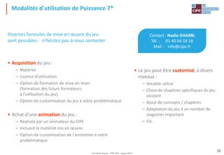 Tout droit réservé - CIPE 2021 - www.CIPE.fr
38
Modalités d'utilisation de Puissance 7®
Contact : Nadia GHARBI
Tél. : 01 40 64 59 18
Mail : info@cipe.fr
• Le jeu peut être customisé, à divers
niveaux :
– Vocable utilisé
– Choix de chapitres spécifiques du jeu
existant
– Ajout de concepts / chapitres
– Adaptation du jeu à un nombre de
stagiaires important
– Etc.
Diverses formules de mise en œuvre du jeu
sont possibles : n'hésitez pas à nous contacter
• Acquisition du jeu :
– Matériel
– Licence d'utilisation
– Option de formation de mise en main
(formation des futurs formateurs
à l'utilisation du jeu)
– Option de customisation du jeu à votre problématique
• Achat d'une animation du jeu :
– Réalisée par un animateur du CIPE
– Incluant le matériel mis en œuvre
– Option de customisation de l'animation à votre
problématique
 