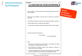 Tout droit réservé - CIPE 2015 - www.CIPE.fr
10
Kit-Cash®
CIPE - 40 boulevard Edgar Quinet 75014 PARIS - tél : 01 40 64 59 18 - fax : 01 40 47 05 75
Kit-Cash® - Edition 2 - Tous Droits Réservés
page 5
LA CREATION DE VOTRE ENTREPRISE
LA CREATION DE VOTRE ENTREPRISE
LA CREATION DE VOTRE ENTREPRISE
Dans la réalité, on rencontre souvent des entreprises créées depuis plus ou
moins longtemps.
Dans le jeu, pour simplifier, on part de zéro, au moment de la création de
l'entreprise.
Pour démarrez l'animateur va vous verser le capital de l'entreprise : 400 Euros.
Inscrivez cette somme sur la feuille de caisse page 27.
Tous les autres mouvements d'argent devront être notés de la même manière.
Suivez les instructions de l'animateur …
Bon courage et …
que le meilleur gagne !
Nota :
1. Dans le jeu, on utilise l'Euro comme monnaie ; pour simplifier, les valeurs
sont petites et ne correspondent à rien de réel.
2. Vous arrondirez les nombres à virgule à l'Euro supérieur ou inférieur, en
fonction de ce qui vous avantage.
3. Les valeurs indiquées dans le livret pour la première année ne sont valables
que pour la première année ; après, elles sont susceptibles d'évoluer.
Extrait du Dossier
du Participant
 