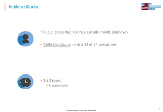 Tout droit réservé - CIPE 2015 - www.CIPE.fr
3
Public et Durée
• Public concerné : Cadres, Encadrement, Employés
• Taille du groupe : entre 12 et 24 personnes
• 1 à 2 jours
– Fractionnable
 