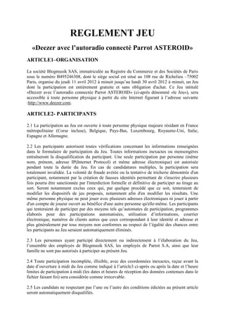 REGLEMENT JEU
   «Deezer avec l’autoradio connecté Parrot ASTEROID»
ARTICLE1–ORGANISATION

La société Blogmusik SAS, immatriculée au Registre du Commerce et des Sociétés de Paris
sous le numéro B495246308, dont le siège social est situé au 108 rue de Richelieu –75002
Paris, organise du jeudi 11 avril 2012 à minuit jusqu’au lundi 30 avril 2012 à minuit, un Jeu
dont la participation est entièrement gratuite et sans obligation d'achat. Ce Jeu intitulé
«Deezer avec l’autoradio connectée Parrot ASTEROID» (ci-après dénommé «le Jeu»), sera
accessible à toute personne physique à partir du site Internet figurant à l’adresse suivante
:http://www.deezer.com.

ARTICLE2- PARTICIPANTS

2.1 La participation au Jeu est ouverte à toute personne physique majeure résidant en France
métropolitaine (Corse incluse), Belgique, Pays-Bas, Luxembourg, Royaume-Uni, Italie,
Espagne et Allemagne.

2.2 Les participants autorisent toutes vérifications concernant les informations renseignées
dans le formulaire de participation du Jeu. Toutes informations inexactes ou mensongères
entraîneront la disqualification du participant. Une seule participation par personne (même
nom, prénom, adresse IP(Internet Protocol) et même adresse électronique) est autorisée
pendant toute la durée du Jeu. En cas de candidatures multiples, la participation sera
totalement invalidée. La volonté de fraude avérée ou la tentative de tricherie démontrée d'un
participant, notamment par la création de fausses identités permettant de s'inscrire plusieurs
fois pourra être sanctionnée par l'interdiction formelle et définitive de participer au tirage au
sort. Seront notamment exclus ceux qui, par quelque procédé que ce soit, tenteraient de
modifier les dispositifs de jeu proposés, notamment afin d'en modifier les résultats. Une
même personne physique ne peut jouer avec plusieurs adresses électroniques ni jouer à partir
d'un compte de joueur ouvert au bénéfice d'une autre personne qu'elle-même. Les participants
qui tenteraient de participer par des moyens tels qu’automates de participation, programmes
élaborés pour des participations automatisées, utilisation d’informations, courrier
électronique, numéros de clients autres que ceux correspondant à leur identité et adresse et
plus généralement par tous moyens non conformes au respect de l’égalité des chances entre
les participants au Jeu seraient automatiquement éliminés.

2.3 Les personnes ayant participé directement ou indirectement à l’élaboration du Jeu,
l’ensemble des employés de Blogmusik SAS, les employés de Parrot S.A, ainsi que leur
famille ne sont pas autorisés à participer au présent Jeu.

2.4 Toute participation incomplète, illisible, avec des coordonnées inexactes, reçue avant la
date d’ouverture à midi du Jeu comme indiqué à l’article3 ci-après ou après la date et l’heure
limites de participation à midi (les dates et heures de réception des données contenues dans le
fichier faisant foi) sera considérée comme irrecevable.

2.5 Les candidats ne respectant pas l’une ou l’autre des conditions édictées au présent article
seront automatiquement disqualifiés.
 