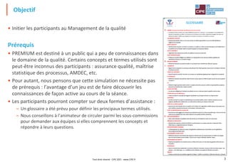 3
3
• Initier les participants au Management de la qualité
Prérequis
• PREMIUM est destiné à un public qui a peu de connaissances dans
le domaine de la qualité. Certains concepts et termes utilisés sont
peut-être inconnus des participants : assurance qualité, maîtrise
statistique des processus, AMDEC, etc.
• Pour autant, nous pensons que cette simulation ne nécessite pas
de prérequis : l’avantage d’un jeu est de faire découvrir les
connaissances de façon active au cours de la séance.
• Les participants pourront compter sur deux formes d’assistance :
– Un glossaire a été prévu pour définir les principaux termes utilisés.
– Nous conseillons à l’animateur de circuler parmi les sous-commissions
pour demander aux équipes si elles comprennent les concepts et
répondre à leurs questions.
Objectif
Tout droit réservé - CIPE 2021 - www.CIPE.fr
 