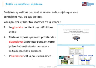 32
Traitez un problème : assistance
Certaines questions peuvent se référer à des sujets que vous
connaissez mal, ou pas du tout.
Vous pouvez utiliser trois formes d'assistance :
1. Le glossaire contient des définitions
utiles.
2. Certains exposés peuvent profiter des
diapositives à projeter pendant votre
présentation (indication : Assistance
en fin d'énoncé de la question).
3. L'animateur est là pour vous aider.
Premium, la qualité en jeu® Un jeu du CIPE – www.cipe.fr –
Premium, la qualité en jeu® : licence n 156 / ENISE chap. 4
Fiche EXPOSÉ – Équipe A Bleue
Ces images représentent des diapositives que vous pourrez
utiliser pendant votre exposé.
N’hésitez pas à demander à l’animateur des explications
en cas de besoin.
Premium, la qualité en jeu® Un jeu du CIPE – www.cipe.fr –
Premium, la qualité en jeu® : licence n 156 / ENISE chap. 4
B4
G4
Caractéristiques classées par
ordre d’importance pour le client
Moyen de mesure
1 Sécurité en cas de déchirure Cloisons étanches à 80%
2 Bien équipé en accessoires Nombre d’accessoires : 16 / 20
3 Rigide Flèche < 12 pour 40 kg
4 Glisse bien sur l’eau Résistance < 20 kg à 18 km/h
5 Maintient son cap Angle < 15° sur 10 m
6 Léger Poids < 14 kg
7 Se démonte facilement Rangement < 10 minutes
8 Ne cogne pas sur les vagues Accélération< 3 g sur vague test
9 Facile à entretenir Nettoyage < 8 min pour 6 polluants types
K5
Brainstorming
Chercherdes idées
en groupe
Pourquoi?
Pourquoi?
Pourquoi?
Pourquoi?
Pourquoi?
5 pourquoi
Trouverles causes
racines d’un effet
effet
causes
Causes effet
Identifieretclasserles
causesd’un effet
Quoi ?
Où ?
Quand ?
Comment ?
Pourquoi ?
Qui ?
QQOQCP
Décrire une situation
de façon précise
n°1
Pareto
Classer des données
selon leur importance
Tout droit réservé - CIPE 2021 - www.CIPE.fr
 