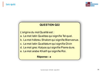 34
Les quiz
QUESTION Q22
L’origine du mot Qualité est :
a. Le mot latin Qualitas qui signifie Tel quel.
b. La mot hébreu Shalom qui signifie Bienvenue.
c. Le mot latin Qualitatum qui signifie Divin
d. Le mot grec Kalyos qui signifie Pierre dure.
e. Le mot arabe Khalif qui signifie Roi.
Réponse : a
Tout droit réservé - CIPE 2021 - www.CIPE.fr
 