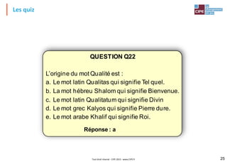 Les quiz
QUESTION Q22
L’origine du mot Qualité est :
a. Le mot latin Qualitas qui signifie Tel quel.
b. La mot hébreu Shalom qui signifie Bienvenue.
c. Le mot latin Qualitatum qui signifie Divin
d. Le mot grec Kalyos qui signifie Pierre dure.
e. Le mot arabe Khalif qui signifie Roi.
Réponse : a
Tout droit réservé - CIPE 2015 - www.CIPE.fr 25
 