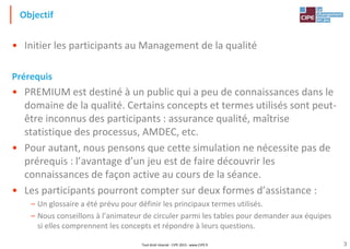 3
Objectif
• Initier les participants au Management de la qualité
Prérequis
• PREMIUM est destiné à un public qui a peu de connaissances dans le
domaine de la qualité. Certains concepts et termes utilisés sont peut-
être inconnus des participants : assurance qualité, maîtrise
statistique des processus, AMDEC, etc.
• Pour autant, nous pensons que cette simulation ne nécessite pas de
prérequis : l’avantage d’un jeu est de faire découvrir les
connaissances de façon active au cours de la séance.
• Les participants pourront compter sur deux formes d’assistance :
– Un glossaire a été prévu pour définir les principaux termes utilisés.
– Nous conseillons à l’animateur de circuler parmi les tables pour demander aux équipes
si elles comprennent les concepts et répondre à leurs questions.
Tout droit réservé - CIPE 2015 - www.CIPE.fr
 