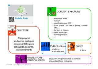 2Caddie Frais® - un jeu du CIPE, Paris - Tous Droits Réservés
CONTEXTE
CONCEPTS ABORDES
UTILISATIONS
PARTICULIERES
DUREEPUBLIC 6-12 pers
S'approprier
les bonnes pratiques
concernant l'hygiène
(et qualité, sécurité,
environnement)
- marche en avant
- HACCP
- identification des CCP
- outils qualité : QQOQCP, pareto, causes-
effet, …
- dangers et risques
- types de dangers
- bonnes pratiques
- …
Le jeu doit être personnalisé au contexte
et aux objectifs de l'entreprise
1 Jour
employés
et encadrement
 