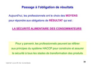 30Caddie Frais® - un jeu du CIPE, Paris - Tous Droits Réservés
Aujourd'hui, les professionnels ont le choix des MOYENS
pour répondre aux obligations de RÉSULTAT qui est :
LA SÉCURITÉ ALIMENTAIRE DES CONSOMMATEURS
Pour y parvenir, les professionnels peuvent se référer
aux principes du système HACCP pour construire et assurer
la sécurité à tous les stades de transformation des produits
Passage à l'obligation de résultats
 