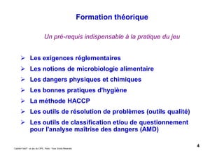 4Caddie Frais® - un jeu du CIPE, Paris - Tous Droits Réservés
Un pré-requis indispensable à la pratique du jeu
Les exigences réglementaires
Les notions de microbiologie alimentaire
Les dangers physiques et chimiques
Les bonnes pratiques d'hygiène
La méthode HACCP
Les outils de résolution de problèmes (outils qualité)
Les outils de classification et/ou de questionnement
pour l'analyse maîtrise des dangers (AMD)
Formation théorique
 