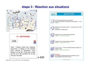 43Caddie Frais® - un jeu du CIPE, Paris - Tous Droits Réservés
étape 3 : Réaction aux situations
DéfiHygiène® - copyright CIPE 2004
QUESTIONSQUESTIONS
Y a-t-il risque d’incidence sur le produit ?
Niveau de gravité pour la santé du consommateur : 0, 1 ou 2
Justifiez …
Déterminez les causes de l’aléa : 1 ou plusieurs (cf. les 5M)
Précisez …
Anticipez les conséquences
Préconisez une ou des mesures préventives
Justifiez … (qu’il y en ait ou non)
Surprise ! !
Les indicateurs hygiène/qualité sont excellents ce jour !
Vous bénéficiez d’une prime de 30 €
Y a-t-il un CCP ? : Point de maîtrise essentiel, existant ou à
mettre en place
Justifiez … (qu’il y en ait ou non)
Préconisez une ou des mesures correctives
Justifiez … (qu’il y en ait ou non)
x 430
N°05
13 – NETTOYAGE
Tiens ! Octave prend des initiatives
aujourd’hui. Il balaye le sol pendant
qu’on termine la fabrication. C’est
toujours ça de fait ! C’est pour toutes
les fois où il fait semblant de ne pas
voir que c’est sale.
 