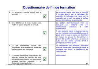 51Caddie Frais® - un jeu du CIPE, Paris - Tous Droits Réservés
4. Le rangement compte autant que la
propreté.
Le rangement va de paire avec la propreté.
Il compte autant que le nettoyage. Un
ustensile de nettoyage mal rangé est un
ustensile qui se salit ou salira la surface
sensée être nettoyée et désinfectée.
5. Une défaillance à mon niveau peut
mettre en cause la qualité du produit.
La relation client-fournisseur n'est pas
exclusive aux relations avec nos
interlocuteurs extérieurs à notre
établissement.
À votre poste de travail si vous recevez une
ou des matières premières défectueuses du
poste amont, vous ne serez pas forcément
en mesure de pouvoir les transformer en
produit de qualité attendue ; et ainsi de
suite pour les postes suivants. C'est le
principe de la chaîne qualité.
6. Le gel désinfectant liquide sert
uniquement à la désinfection finale des
mains et pas à leur nettoyage.
Un désinfectant par définition, désinfecte
mais ne nettoie pas. Sans lavage soigné et
préalable des mains, la désinfection est
moins efficace.
7. La marque de salubrité ou agrément des
services publics de contrôle doit être
obligatoirement présent sur les produits
animaux (viandes, poissons, ...) et
d'origine animale (œufs, lait, ...).
Absolument !
Questionnaire de fin de formation
 