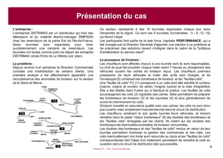 Puissance 7® - CIPE, Tous Droits Réservés
4
Ce secteur représente 4 des 16 tournées organisées chaque jour dans
l'ensemble de la région. Ce sont ces 4 tournées (numérotées : 5 - 9 -12 -15)
qui feront l'objet.
Les participants font partie de la task force, baptisée PERFORMANCE, qui a
été chargée par la Direction Générale d'apporter une solution à ce problème et
de préconiser des solutions devant s'intégrer dans le cadre de la "politique
d'amélioration du service client".
Le processus de livraison :
Les chauffeurs sont affectés chacun à une tournée dont ils sont responsables.
Le chef de quai fait procéder chaque matin avant 7 heures au chargement des
véhicules suivant les ordres de livraison reçus. Les chauffeurs prennent
possession de leurs véhicules le matin dès qu'ils sont chargés, et de
l'enveloppe (5) contenant les bordereaux de livraison et les "feuilles colis".
Une "feuille de colis" FC (1) correspond à un colis dont elle identifie le contenu
(nature, origine et numéro de série), l'origine (usine) et la date d'expédition
Elle a été établie dans l'usine qui a fabriqué le produit. Les feuilles de colis
accompagnent les colis (2) expédiés des usines. Elles permettent de préparer
les bordereaux de livraison (3) et les tournées (4) et plus généralement de
suivre le cheminement du colis.
Simpson travaille en assurance qualité avec ses usines, les colis ne sont donc
pas ouverts mais simplement manutentionnés dans le circuit de distribution.
Les chauffeurs ramènent le soir après tournée leurs véhicules, et doivent
remettre dans le casier "retour bordereaux" (6) les doubles des bordereaux et
les "feuilles colis" émargées par les clients. Ils notent sur les doubles des
bordereaux les éventuelles anomalies de livraison rencontrées.
Les doubles des bordereaux et des "feuilles de colis" rendus en retour de leur
tournée permettent d'achever la gestion des commandes et des colis. Les
colis éventuellement non livrés sont retournés au stock et les "feuilles de colis"
correspondantes font l'objet d'un traitement permettant de remettre le colis en
question dans le circuit de distribution dès que possible.
OTHIS
DAMMARTIN
EN GœLE
T12
LAGNY
TORCY
MARNE
LA VALLEE
CHELLES
T15
ROISSY EN BRIE
SAVIGNY
LE TEMPLE
ROZAY EN BRIEPONTAULT
COMBAULT
TOURNAN EN BRIE
MELUN
CHATELET
EN BRIE
NANGIS
LA FERTE
SOUS
JOUARRE
MEAUX
COULOMMIERS
CLAYE-
SOUILLYVILLEPARISIS
FONTAINEBLEAU
NEMOURS
BRAY-SUR-SEINE
MONTEREAU-
FAULT-YONNE
MORET
SUR LOING
T9
T5
OTHIS
DAMMARTIN
EN GœLE
T12
LAGNY
TORCY
MARNE
LA VALLEE
CHELLES
T15
ROISSY EN BRIE
SAVIGNY
LE TEMPLE
ROZAY EN BRIEPONTAULT
COMBAULT
TOURNAN EN BRIE
MELUN
CHATELET
EN BRIE
NANGIS
LA FERTE
SOUS
JOUARRE
MEAUX
COULOMMIERS
CLAYE-
SOUILLYVILLEPARISIS
FONTAINEBLEAU
NEMOURS
BRAY-SUR-SEINE
MONTEREAU-
FAULT-YONNE
MORET
SUR LOING
T9
T5
L'entreprise :
L'entreprise DISTRIMAX est un distributeur qui livre des
téléviseurs et du matériel électro-ménager SIMPSON
chez les revendeurs de la partie Est de l'Ile-de-France.
Seize tournées sont organisées pour livrer
quotidiennement une centaine de revendeurs. Les
tournées ont toutes comme point de départ les entrepôts
DISTRIMAX situés Porte de La Villette (voir plan).
Le problème :
Depuis environ huit semaines la Direction Commerciale
constate une insatisfaction de certains clients. Une
première analyse a fait effectivement apparaître une
recrudescence des anomalies de livraison sur le secteur
de la Seine et Marne.
Présentation du cas
 