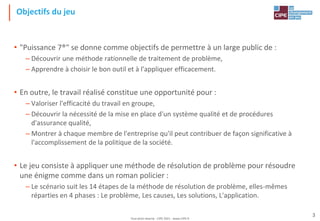 Tout droit réservé - CIPE 2021 - www.CIPE.fr
3
Objectifs du jeu
• "Puissance 7®" se donne comme objectifs de permettre à un large public de :
– Découvrir une méthode rationnelle de traitement de problème,
– Apprendre à choisir le bon outil et à l'appliquer efficacement.
• En outre, le travail réalisé constitue une opportunité pour :
– Valoriser l'efficacité du travail en groupe,
– Découvrir la nécessité de la mise en place d'un système qualité et de procédures
d'assurance qualité,
– Montrer à chaque membre de l'entreprise qu'il peut contribuer de façon significative à
l'accomplissement de la politique de la société.
• Le jeu consiste à appliquer une méthode de résolution de problème pour résoudre
une énigme comme dans un roman policier :
– Le scénario suit les 14 étapes de la méthode de résolution de problème, elles-mêmes
réparties en 4 phases : Le problème, Les causes, Les solutions, L'application.
 