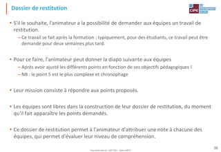 Tout droit réservé - CIPE 2021 - www.CIPE.fr
38
Dossier de restitution
• S'il le souhaite, l'animateur a la possibilité de demander aux équipes un travail de
restitution.
– Ce travail se fait après la formation : typiquement, pour des étudiants, ce travail peut être
demandé pour deux semaines plus tard.
• Pour ce faire, l'animateur peut donner la diapo suivante aux équipes
– Après avoir ajusté les différents points en fonction de ses objectifs pédagogiques !
– NB : le point 5 est le plus complexe et chronophage
• Leur mission consiste à répondre aux points proposés.
• Les équipes sont libres dans la construction de leur dossier de restitution, du moment
qu'il fait apparaître les points demandés.
• Ce dossier de restitution permet à l'animateur d'attribuer une note à chacune des
équipes, qui permet d'évaluer leur niveau de compréhension.
 