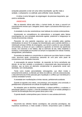 conquista passando a viver em uma rotina neurotizante que lhe mata a
vontade, o entusiasmo e o estímulo para enfrentar novos desafios.
A rotina é como ferrugem na engrenagem de preciosa maquinaria, que
corrói e arrebenta.
ANSIEDADE
Não se deixando vitimar pela rotina, o homem tende, às vezes, a assumir um
comportamento ansioso que o desgasta, dando origem a processos enfermiços que o
consomem.
A ansiedade é uma das características mais habituais da conduta contemporânea.
Impulsionado ao competitivismo da sobrevivência e esmagado pelos fatores
constringentes de uma sociedade eticamente egoísta, predomina a insegurança no
mundo emocional das criaturas.
Passando, de uma aparente segurança, que era concedida pelos padrões
individualistas do século 19, no apogeu da industrialização, para o período eletrônico, a
robotização ameaça milhões de empregados, que temem a perda de suas atividades
remuneradas, ao tempo em que o coletivismo, igualando os homens nas aparências
sociais, nos costumes e nos hábitos, alija os estímulos de luta, neles instalando a
incerteza, a necessidade de encontrar-se sempre na expectativa de notícias funestas,
desagradáveis, perturbadoras.
Esvaziados de idealismo e comprimidos no sistema em que todos fazem a mesma
coisa, assumem iguais composturas, passando de uma para outra pauta de
compromisso com ansiedade crescente.
A preocupação de parecer triunfador, de responder de forma semelhante aos
demais, de ser bem recebido e considerado é responsável pela desumanização do
indivíduo, que se torna um elemento complementar no grupamento social, sem
identidade, nem individualidade.
Tendo como modelo personalidades extravagantes, que ditam modas e
comportamento exóticos, ou liderado por ídolos da violência, como da astúcia dourada,
o descobrimento dos limites pessoais gera inquietação e conflitos que mal disfarçam a
contínua ansiedade humana.
A ansiedade tem manifestações e limites naturais, perfeitamente aceitáveis.
Quando se aguarda uma notícia, uma presença, uma resposta, uma conclusão, é
perfeitamente compreensível uma atitude de equilibrada expectativa.
Ao extrapolar para os distúrbios respiratórios, o colapso periférico, a sudorese, a
perturbação gástrica, a insônia, o clima de ansiedade torna-se um estado patológico a
caminho da somatização física em graves danos para a vida.
O grande desafio contemporâneo para o homem é o seu autodescobrimento.
MEDO
Decorrente dos referidos fatores sociológicos, das pressões psicológicas, dos
impositivos econômicos, o medo assalta o homem, empurrando-o para a violência
 