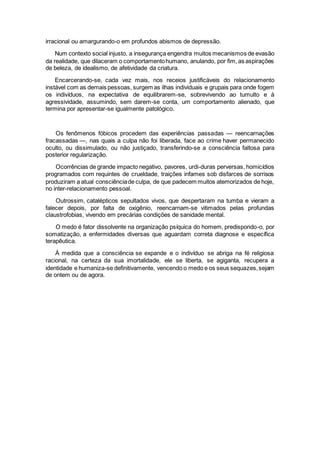 irracional ou amargurando-o em profundos abismos de depressão.
Num contexto social injusto, a insegurança engendra muitos mecanismos de evasão
da realidade, que dilaceram o comportamentohumano, anulando, por fim, as aspirações
de beleza, de idealismo, de afetividade da criatura.
Encarcerando-se, cada vez mais, nos receios justificáveis do relacionamento
instável com as demais pessoas, surgem as ilhas individuais e grupais para onde fogem
os indivíduos, na expectativa de equilibrarem-se, sobrevivendo ao tumulto e à
agressividade, assumindo, sem darem-se conta, um comportamento alienado, que
termina por apresentar-se igualmente patológico.
Os fenômenos fóbicos procedem das experiências passadas — reencarnações
fracassadas —, nas quais a culpa não foi liberada, face ao crime haver permanecido
oculto, ou dissimulado, ou não justiçado, transferindo-se a consciência faltosa para
posterior regularização.
Ocorrências de grande impacto negativo, pavores, urdi-duras perversas, homicídios
programados com requintes de crueldade, traições infames sob disfarces de sorrisos
produziram a atual consciênciade culpa, de que padecem muitos atemorizados de hoje,
no inter-relacionamento pessoal.
Outrossim, catalépticos sepultados vivos, que despertaram na tumba e vieram a
falecer depois, por falta de oxigênio, reencarnam-se vitimados pelas profundas
claustrofobias, vivendo em precárias condições de sanidade mental.
O medo é fator dissolvente na organização psíquica do homem, predispondo-o, por
somatização, a enfermidades diversas que aguardam correta diagnose e específica
terapêutica.
À medida que a consciência se expande e o indivíduo se abriga na fé religiosa
racional, na certeza da sua imortalidade, ele se liberta, se agiganta, recupera a
identidade e humaniza-se definitivamente, vencendo o medo e os seus sequazes,sejam
de ontem ou de agora.
 