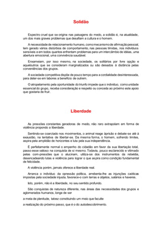 Solidão
Espectro cruel que se origina nas paisagens do medo, a solidão é, na atualidade,
um dos mais graves problemas que desafiam a cultura e o homem.
A necessidade de relacionamento humano, comomecanismode afirmaçãopessoal,
tem gerado vários distúrbios de comportamento, nas pessoas tímidas, nos indivíduos
sensíveis e em todos quantos enfrentam problemas para um intercâmbio de idéias, uma
abertura emocional, uma convivência saudável.
Enxameiam, por isso mesmo, na sociedade, os solitários por livre opção e
aqueloutros que se consideram marginalizados ou são deixados à distância pelas
conveniências dos grupos.
A sociedade competitiva dispõe de pouco tempo para a cordialidade desinteressada,
para deter-se em labores a benefício de outrem.
O atropelamento pela oportunidade do triunfo impede que o indivíduo, comounidade
essencial do grupo, receba consideração e respeito ou conceda ao próximo este apoio
que gostaria de fruir.
Liberdade
As pressões constantes geradoras de medo, não raro extrapolam em forma de
violência propondo a liberdade.
Sentindo-se coarctado nos movimentos, o animal reage àprisão e debate-se até à
exaustão, na tentativa de libertar-se. Da mesma forma, o homem, sofrendo limites,
aspira pela amplidão de horizontes e luta pela sua independência.
É perfeitamente normal o empenho do cidadão em favor da sua libertação total,
passo esse valioso na conquista de si mesmo. Todavia, pouco esclarecido e vitimado
pelas com-pressões que o alucinam, utiliza-se dos instrumentos da rebeldia,
desencadeando lutas e violência para lograr o que aspira como condição fundamental
de felicidade.
A violência porém, jamais oferece a liberdade real.
Arranca o indivíduo da opressão política, arrebenta-lhe as injunções caóticas
impostas pela sociedade injusta, favorece-o com terras e objetos, salários e haveres.
Isto, porém, não é a liberdade, no seu sentido profundo.
São conquistas de natureza diferente, nas áreas das necessidades dos grupos e
aglomerados humanos, longe de ser
a meta de plenitude, talvez constituindo um meio que faculte
a realização do próximo passo, que é o do autodescobrimento.
 