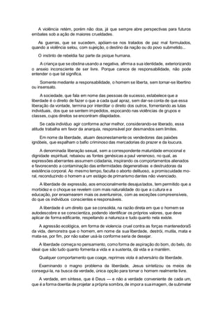 A violência retém, porém não doa, já que sempre abre perspectivas para futuros
embates sob a ação de maiores crueldades.
As guerras, que se sucedem, apóiam-se nos tratados de paz mal formulados,
quando a violência selou, com sujeição, o destino da nação ou do povo submetido...
O instinto de rebeldia faz parte da psique humana.
A criança que se obstina usando a negativa, afirma a sua identidade, exteriorizando
o anseio inconsciente de ser livre. Porque carece de responsabilidade, não pode
entender o que tal significa.
Somente mediante a responsabilidade, o homem se liberta, sem tornar-se libertino
ou insensato.
A sociedade, que fala em nome das pessoas de sucesso, estabelece que a
liberdade é o direito de fazer o que a cada qual apraz, sem dar-se conta de que essa
liberação da vontade, termina por interditar o direito dos outros, fomentando as lutas
individuais, dos que se sentem impedidos, espocando nas violências de grupos e
classes, cujos direitos se encontram dilapidados.
Se cada indivíduo agir conforme achar melhor, considerando-se liberado, essa
atitude trabalha em favor da anarquia, responsável por desmandos sem limites.
Em nome da liberdade, atuam desonestamente os vendedores das paixões
ignóbeis, que espalham o bafio criminoso das mercadorias do prazer e da loucura.
A denominada liberação sexual, sem a correspondente maturidade emocional e
dignidade espiritual, rebaixou as fontes genésicas a paul venenoso, no qual, as
expressões aberrantes assumem cidadania, inspirando os comportamentos alienados
e favorecendo a contaminação das enfermidades degenerativas e destruidoras da
existência corporal. Ao mesmo tempo, faculta o aborto delituoso, a promiscuidade mo-
ral, reconduzindo o homem a um estágio de primarismo dantes não vivenciado.
A liberdade de expressão, aos emocionalmente desajustados, tem permitido que a
morbidez e o choque se revelem com mais naturalidade do que a cultura e a
educação, por enxamearem mais os aventureiros, com as exceções compreensíveis,
do que os indivíduos conscientes e responsáveis.
A liberdade é um direito que se consolida, na razão direta em que o homem se
autodescobre e se conscientiza, podendo identificar os próprios valores, que deve
aplicar de forma edificante, respeitando a natureza e tudo quanto nela existe.
A agressão ecológica, em forma de violencia cruel contra as forças mantenedoraS
da vida, demonstra que o homem, em nome da sua liberdade, destrói, mutila, mata e
mata-se, por fim, por não saber usá-la conforme seria de desejar.
A liberdade começa no pensamento, como forma de aspiração do bom, do belo, do
ideal que são tudo quanto fomenta a vida e a sustenta, dá vida e a mantém.
Qualquer comportamento que coage, reprimes viola é adversário da liberdade.
Examinando o magno problema da liberdade, Jesus sintetizou os meios de
consegui-la, na busca da verdade, única opção para tornar o homem realmente livre.
A verdade, em síntese, que é Deus — e não a verdade conveniente de cada um,
que é a forma doentia de projetar a própria sombra,de impora suaimagem, de submeter
 