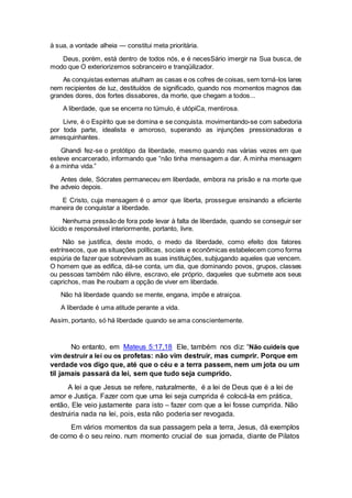 à sua, a vontade alheia — constitui meta prioritária.
Deus, porém, está dentro de todos nós, e é necesSário imergir na Sua busca, de
modo que O exteriorizemos sobranceiro e tranqüilizador.
As conquistas externas atulham as casas e os cofres de coisas, sem torná-los lares
nem recipientes de luz, destituídos de significado, quando nos momentos magnos das
grandes dores, dos fortes dissabores, da morte, que chegam a todos...
A liberdade, que se encerra no túmulo, é utópiCa, mentirosa.
Livre, é o Espírito que se domina e se conquista. movimentando-se com sabedoria
por toda parte, idealista e amoroso, superando as injunções pressionadoras e
amesquinhantes.
Ghandi fez-se o protótipo da liberdade, mesmo quando nas várias vezes em que
esteve encarcerado, informando que “não tinha mensagem a dar. A minha mensagem
é a minha vida.”
Antes dele, Sócrates permaneceu em liberdade, embora na prisão e na morte que
lhe adveio depois.
E Cristo, cuja mensagem é o amor que liberta, prossegue ensinando a eficiente
maneira de conquistar a liberdade.
Nenhuma pressão de fora pode levar à falta de liberdade, quando se conseguir ser
lúcido e responsável interiormente, portanto, livre.
Não se justifica, deste modo, o medo da liberdade, como efeito dos fatores
extrínsecos, que as situações políticas, sociais e econômicas estabelecem como forma
espúria de fazer que sobrevivam as suas instituições, subjugando aqueles que vencem.
O homem que as edifica, dá-se conta, um dia, que dominando povos, grupos, classes
ou pessoas também não élivre, escravo, ele próprio, daqueles que submete aos seus
caprichos, mas lhe roubam a opção de viver em liberdade.
Não há liberdade quando se mente, engana, impõe e atraiçoa.
A liberdade é uma atitude perante a vida.
Assim, portanto, só há liberdade quando se ama conscientemente.
No entanto, em Mateus 5:17,18 Ele, também nos diz: “Não cuideis que
vim destruir a lei ou os profetas: não vim destruir, mas cumprir. Porque em
verdade vos digo que, até que o céu e a terra passem, nem um jota ou um
til jamais passará da lei, sem que tudo seja cumprido.
A lei a que Jesus se refere, naturalmente, é a lei de Deus que é a lei de
amor e Justiça. Fazer com que uma lei seja cumprida é colocá-la em prática,
então, Ele veio justamente para isto – fazer com que a lei fosse cumprida. Não
destruiria nada na lei, pois, esta não poderia ser revogada.
Em vários momentos da sua passagem pela a terra, Jesus, dá exemplos
de como é o seu reino. num momento crucial de sua jornada, diante de Pilatos
 