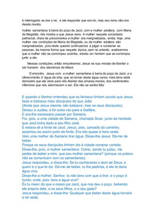 é interrogado se era o rei, e ele responde que era rei, mas seu reino não era
desde mundo.
mulher samaritana à beira do poço de Jacó, com a mulher adultera, com Maria
de Magdála, nós mostra a que Jesus viera. A mulher naquela sociedade
patriarcal, cheia de preconceitos a mulher era marginalizada, ainda, hoje, uma
mulher nas condições de Maria de Magdala, ou da mulher adultera são
marginalizadas, pois neste quesito continuamos a julgar e condenar as
pessoas, da mesma forma que naquela época, sem no entanto, analisarmos
que a mulher não se corrompeu sozinha, existia um homem que se corrompia
junto a ela.
Nessas condições, então encontramos Jesus na sua missão de libertar o
ser humano dos atavismos de falsos
O encontro Jesus com a mulher samaritana à beira do poço de Jacó, e o
oferecimento d’ água da vida, que ao tomar desta água nunca mais teria sede
demostra que ele viera para nós libertar das amaras morais, dos sentimentos
inferiores que nós adormecem o ser. Ela não se sentia feliz
E quando o Senhor entendeu que os fariseus tinham ouvido que Jesus
fazia e batizava mais discípulos do que João
(Ainda que Jesus mesmo não batizava, mas os seus discípulos),
Deixou a Judéia, e foi outra vez para a Galiléia.
E era-lhe necessário passar por Samaria.
Foi, pois, a uma cidade de Samaria, chamada Sicar, junto da herdade
que Jacó tinha dado a seu filho José.
E estava ali a fonte de Jacó. Jesus, pois, cansado do caminho,
assentou-se assim junto da fonte. Era isto quase à hora sexta.
Veio uma mulher de Samaria tirar água. Disse-lhe Jesus: Dá-me de
beber.
Porque os seus discípulos tinham ido à cidade comprar comida.
Disse-lhe, pois, a mulher samaritana: Como, sendo tu judeu, me
pedes de beber a mim, que sou mulher samaritana? (porque os judeus
não se comunicam com os samaritanos).
Jesus respondeu, e disse-lhe: Se tu conheceras o dom de Deus, e
quem é o que te diz: Dá-me de beber, tu lhe pedirias, e ele te daria
água viva.
Disse-lhe a mulher: Senhor, tu não tens com que a tirar, e o poço é
fundo; onde, pois, tens a água viva?
És tu maior do que o nosso pai Jacó, que nos deu o poço, bebendo
ele próprio dele, e os seus filhos, e o seu gado?
Jesus respondeu, e disse-lhe: Qualquer que beber desta água tornará
a ter sede;
 