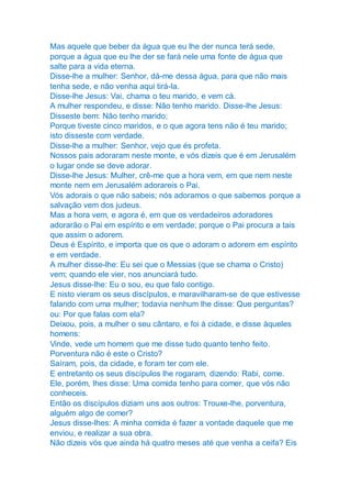 Mas aquele que beber da água que eu lhe der nunca terá sede,
porque a água que eu lhe der se fará nele uma fonte de água que
salte para a vida eterna.
Disse-lhe a mulher: Senhor, dá-me dessa água, para que não mais
tenha sede, e não venha aqui tirá-la.
Disse-lhe Jesus: Vai, chama o teu marido, e vem cá.
A mulher respondeu, e disse: Não tenho marido. Disse-lhe Jesus:
Disseste bem: Não tenho marido;
Porque tiveste cinco maridos, e o que agora tens não é teu marido;
isto disseste com verdade.
Disse-lhe a mulher: Senhor, vejo que és profeta.
Nossos pais adoraram neste monte, e vós dizeis que é em Jerusalém
o lugar onde se deve adorar.
Disse-lhe Jesus: Mulher, crê-me que a hora vem, em que nem neste
monte nem em Jerusalém adorareis o Pai.
Vós adorais o que não sabeis; nós adoramos o que sabemos porque a
salvação vem dos judeus.
Mas a hora vem, e agora é, em que os verdadeiros adoradores
adorarão o Pai em espírito e em verdade; porque o Pai procura a tais
que assim o adorem.
Deus é Espírito, e importa que os que o adoram o adorem em espírito
e em verdade.
A mulher disse-lhe: Eu sei que o Messias (que se chama o Cristo)
vem; quando ele vier, nos anunciará tudo.
Jesus disse-lhe: Eu o sou, eu que falo contigo.
E nisto vieram os seus discípulos, e maravilharam-se de que estivesse
falando com uma mulher; todavia nenhum lhe disse: Que perguntas?
ou: Por que falas com ela?
Deixou, pois, a mulher o seu cântaro, e foi à cidade, e disse àqueles
homens:
Vinde, vede um homem que me disse tudo quanto tenho feito.
Porventura não é este o Cristo?
Saíram, pois, da cidade, e foram ter com ele.
E entretanto os seus discípulos lhe rogaram, dizendo: Rabi, come.
Ele, porém, lhes disse: Uma comida tenho para comer, que vós não
conheceis.
Então os discípulos diziam uns aos outros: Trouxe-lhe, porventura,
alguém algo de comer?
Jesus disse-lhes: A minha comida é fazer a vontade daquele que me
enviou, e realizar a sua obra.
Não dizeis vós que ainda há quatro meses até que venha a ceifa? Eis
 