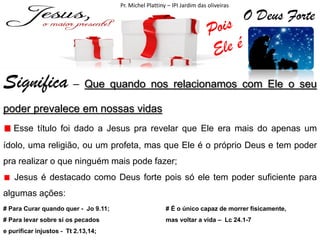 Pr. Michel Plattiny – IPI Jardim das oliveiras

O Deus Forte

Significa – Que quando nos relacionamos com Ele o seu
poder prevalece em nossas vidas
Esse título foi dado a Jesus pra revelar que Ele era mais do apenas um
ídolo, uma religião, ou um profeta, mas que Ele é o próprio Deus e tem poder
pra realizar o que ninguém mais pode fazer;
Jesus é destacado como Deus forte pois só ele tem poder suficiente para
algumas ações:
# Para Curar quando quer - Jo 9.11;

# É o único capaz de morrer fisicamente,

# Para levar sobre si os pecados

mas voltar a vida – Lc 24.1-7

e purificar injustos - Tt 2.13,14;

 