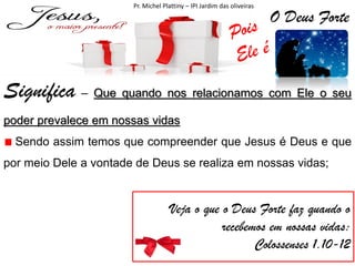 Pr. Michel Plattiny – IPI Jardim das oliveiras

O Deus Forte

Significa – Que quando nos relacionamos com Ele o seu
poder prevalece em nossas vidas

Sendo assim temos que compreender que Jesus é Deus e que
por meio Dele a vontade de Deus se realiza em nossas vidas;

Veja o que o Deus Forte faz quando o
recebemos em nossas vidas:
Colossenses 1.10-12

 