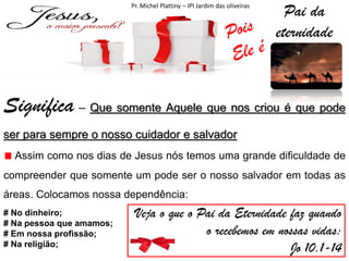Pr. Michel Plattiny – IPI Jardim das oliveiras

Pai da
eternidade

Significa – Que somente Aquele que nos criou é que pode
ser para sempre o nosso cuidador e salvador
Assim como nos dias de Jesus nós temos uma grande dificuldade de
compreender que somente um pode ser o nosso salvador em todas as
áreas. Colocamos nossa dependência:
# No dinheiro;
# Na pessoa que amamos;
# Em nossa profissão;
# Na religião;

Veja o que o Pai da Eternidade faz quando
o recebemos em nossas vidas:
Jo 10.1-14

 