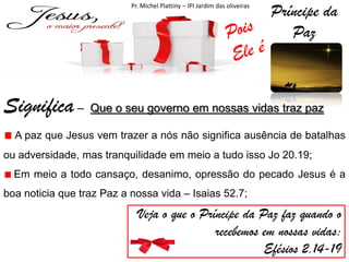 Pr. Michel Plattiny – IPI Jardim das oliveiras

Príncipe da
Paz

Significa – Que o seu governo em nossas vidas traz paz
A paz que Jesus vem trazer a nós não significa ausência de batalhas
ou adversidade, mas tranquilidade em meio a tudo isso Jo 20.19;
Em meio a todo cansaço, desanimo, opressão do pecado Jesus é a
boa noticia que traz Paz a nossa vida – Isaias 52.7;

Veja o que o Príncipe da Paz faz quando o
recebemos em nossas vidas:
Efésios 2.14-19

 