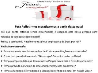 Pr. Michel Plattiny – IPI Jardim das oliveiras

Para Refletirmos e praticarmos a partir deste natal
Até que ponto estamos sendo influenciados e coagidos pela nossa geração com
respeito as verdades sobre o natal?
Frente a verdade do Natal como reagimos ao presente de Deus por nós?
Revisando nossa vida:
# Provamos neste ano dos conselhos de Cristo e sua direção em nossas vidas?
# O que tem prevalecido em nós? Nosso ego? Ou será o poder de Deus?
# Temos compreendido que Jesus é nosso Pai por excelência e Nele descansamos?
# Temos provado do Shalon de Deus independente dos problemas?
# Temos anunciado e reivindicado o verdadeiro sentido do natal em nossas vidas?

 