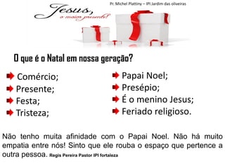 Pr. Michel Plattiny – IPI Jardim das oliveiras

O que é o Natal em nossa geração?
Comércio;
Presente;
Festa;
Tristeza;

Papai Noel;
Presépio;
É o menino Jesus;
Feriado religioso.

Não tenho muita afinidade com o Papai Noel. Não há muito
empatia entre nós! Sinto que ele rouba o espaço que pertence a
outra pessoa. Regis Pereira Pastor IPI fortaleza

 