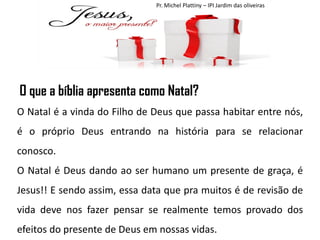 Pr. Michel Plattiny – IPI Jardim das oliveiras

O que a bíblia apresenta como Natal?
O Natal é a vinda do Filho de Deus que passa habitar entre nós,
é o próprio Deus entrando na história para se relacionar
conosco.

O Natal é Deus dando ao ser humano um presente de graça, é
Jesus!! E sendo assim, essa data que pra muitos é de revisão de
vida deve nos fazer pensar se realmente temos provado dos
efeitos do presente de Deus em nossas vidas.

 
