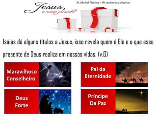 Pr. Michel Plattiny – IPI Jardim das oliveiras

Isaias dá alguns títulos a Jesus, isso revela quem é Ele e o que esse
presente de Deus realiza em nossas vidas. (v.6)
Maravilhoso
Conselheiro

Pai da
Eternidade

Deus
Forte

Príncipe
Da Paz

 