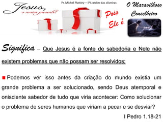 O Maravilhoso
Conselheiro

Pr. Michel Plattiny – IPI Jardim das oliveiras

Significa – Que Jesus é a fonte de sabedoria e Nele não
existem problemas que não possam ser resolvidos;
Podemos ver isso antes da criação do mundo existia um

grande problema a ser solucionado, sendo Deus atemporal e
onisciente sabedor de tudo que viria acontecer: Como solucionar
o problema de seres humanos que viriam a pecar e se desviar?
I Pedro 1.18-21

 