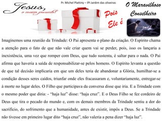 Pr. Michel Plattiny – IPI Jardim das oliveiras

O Maravilhoso
Conselheiro

Imaginemos uma reunião da Trindade: O Pai apresenta o plano da criação. O Espírito chama
a atenção para o fato de que não vale criar quem vai se perder, pois, isso os lançaria a
inexistência, uma vez que romper com Deus, que tudo sustenta, é saltar para o nada. O Pai

afirma que haveria a saída de responsabilizar-se pelos homens. O Espírito levanta a questão
de que tal decisão implicaria em que um deles teria de abandonar a Glória, humilhar-se a
condição desses seres caídos, triunfar onde eles fracassaram e, voluntariamente, entregar-se

à morte no lugar deles. O Filho que participava da conversa disse que iria. E a Trindade com
o mesmo poder que diria: - “haja luz” disse: “haja cruz”. E o Deus Filho se fez cordeiro de
Deus que tira o pecado do mundo e, com os demais membros da Trindade sentiu a dor do
sacrifício, do sofrimento que a humanidade, antes de existir, impôs a Deus. Se a Trindade
não tivesse em primeiro lugar dito “haja cruz”, não valeria a pena dizer “haja luz”.

 