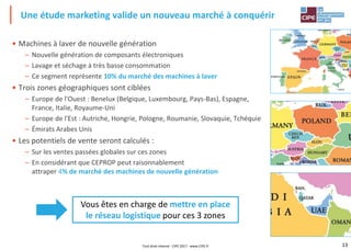 13
• Machines à laver de nouvelle génération
– Nouvelle génération de composants électroniques
– Lavage et séchage à très basse consommation
– Ce segment représente 10% du marché des machines à laver
• Trois zones géographiques sont ciblées
– Europe de l'Ouest : Benelux (Belgique, Luxembourg, Pays-Bas), Espagne,
France, Italie, Royaume-Uni
– Europe de l'Est : Autriche, Hongrie, Pologne, Roumanie, Slovaquie, Tchéquie
– Émirats Arabes Unis
• Les potentiels de vente seront calculés :
– Sur les ventes passées globales sur ces zones
– En considérant que CEPROP peut raisonnablement
attraper 4% de marché des machines de nouvelle génération
Une étude marketing valide un nouveau marché à conquérir
Vous êtes en charge de mettre en place
le réseau logistique pour ces 3 zones
Tout droit réservé - CIPE 2017 - www.CIPE.fr
 