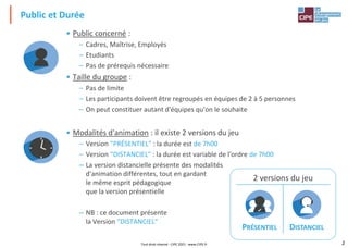 2
Public et Durée
• Public concerné :
– Cadres, Maîtrise, Employés
– Etudiants
– Pas de prérequis nécessaire
• Taille du groupe :
– Pas de limite
– Les participants doivent être regroupés en équipes de 2 à 5 personnes
– On peut constituer autant d'équipes qu'on le souhaite
• Modalités d'animation : il existe 2 versions du jeu
– Version "PRÉSENTIEL" : la durée est de 7h00
– Version "DISTANCIEL" : la durée est variable de l'ordre de 7h00
– La version distancielle présente des modalités
d'animation différentes, tout en gardant
le même esprit pédagogique
que la version présentielle
– NB : ce document présente
la Version "DISTANCIEL"
2 versions du jeu
PRÉSENTIEL DISTANCIEL
Tout droit réservé - CIPE 2021 - www.CIPE.fr
 