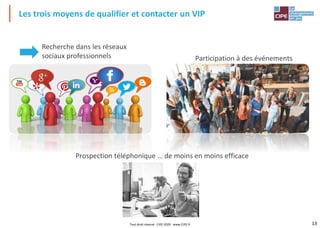 13
Participation à des événements
Les trois moyens de qualifier et contacter un VIP
Recherche dans les réseaux
sociaux professionnels
Prospection téléphonique … de moins en moins efficace
Tout droit réservé - CIPE 2020 - www.CIPE.fr
 