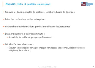 14
• Trouver les bons mots clés de secteurs, fonctions, bases de données
• Faire des recherches sur les entreprises
• Rechercher des informations professionnelles sur les personnes
• Évaluer des sujets d'intérêt communs :
– Actualités, livres blancs, groupes professionnels
• Décider l'action nécessaire :
– Écouter, se connecter, partager, engager hors réseau social (mail, vidéoconférence,
téléphone, face à face…)
Objectif : cibler et qualifier un prospect
Tout droit réservé - CIPE 2020 - www.CIPE.fr
 