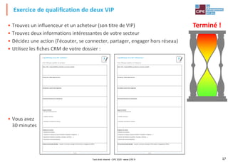 17
• Trouvez un influenceur et un acheteur (son titre de VIP)
• Trouvez deux informations intéressantes de votre secteur
• Décidez une action (l'écouter, se connecter, partager, engager hors réseau)
• Utilisez les fiches CRM de votre dossier :
• Vous avez
30 minutes
Exercice de qualification de deux VIP
Page 4
Nom, titre, responsabilités, produits ou services achetés
Entreprise, filiale département
Formation, savoir-faire expertise
Anciennes fonctions et entreprises
Sujets d'intérêt
- Groupes professionnels
- Intérêts, passions
- Actualité, nouvelles du secteur
Audience et action
- Nombre de contacts
- Présence en réseaux sociaux (LinkedIn, Facebook, Instagram, …)
- Nombre de followers (LinkedIn, Youtube, Twteeter, …)
- Nombre de recommandations
Action personnelle décidée : écoute / connecte / partage d'information / engagement offline
/ Qualification d'un VIP "acheteur"
Fiche CRM pour qualifier un acheteur :
3
Page 5
Nom, titre, responsabilités, produits ou services achetés
Entreprise, filiale département
Formation, savoir-faire expertise
Anciennes fonctions et entreprises
Sujets d'intérêt
- Groupes professionnels
- Intérêts, passions
- Actualité, nouvelles du secteur
Audience et action
- Nombre de contacts
- Présence en réseaux sociaux (LinkedIn, Facebook, Instagram, …)
- Nombre de followers (LinkedIn, Youtube, Twteeter, …)
- Nombre de recommandations
Action personnelle décidée : écoute / connecte / partage d'information / engagement offline
/ Qualification d'un VIP "influenceur"
Fiche CRM pour qualifier un influenceur :
3
Terminé !
Tout droit réservé - CIPE 2020 - www.CIPE.fr
 
