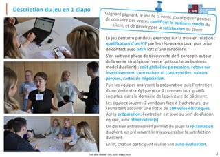 2
Description du jeu en 1 diapo
Tout droit réservé - CIPE 2020 - www.CIPE.fr
Le jeu démarre par deux exercices sur la mise en relation :
qualification d'un VIP par les réseaux sociaux, puis prise
de contact avec pitch lors d'une rencontre.
S'en suit une phase de découverte de 5 concepts autour
de la vente stratégique (vente qui touche au business
model du client) : coût global de possession, retour sur
investissement, concessions et contreparties, valeurs
perçues, cartes de négociation.
Puis les équipes analysent la préparation puis l'entretien
d'une vente stratégique pour 2 commerciaux grands
comptes, dans le domaine de la peinture de bâtiment.
Les équipes jouent : 2 vendeurs face à 2 acheteurs, qui
souhaitent acquérir une flotte de 100 vélos électriques.
Après préparation, l'entretien est joué au sein de chaque
équipe, avec observateur(s).
Un dernier entrainement permet de jouer la réclamation
du client, en préservant le mieux possible la satisfaction
du client.
Enfin, chaque participant réalise son auto-évaluation.
 